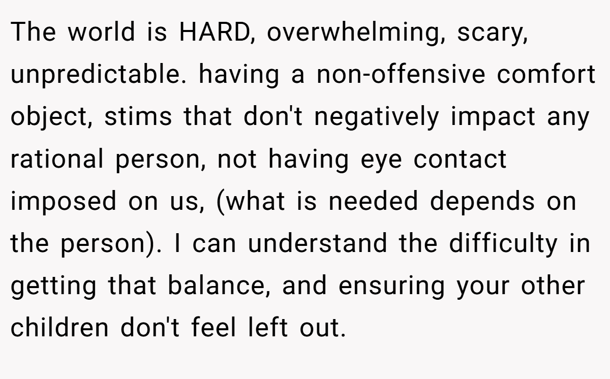 The world is HARD, overwhelming, scary, unpredictable. having a non-offensive comfort object, stims that don't negatively impact any rational person, not having eye contact imposed on us, (what is needed depends on the person). I can understand the difficulty in getting that balance, and ensuring your other children don't feel left out.