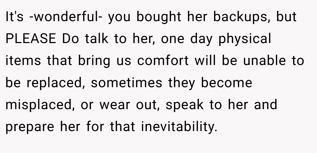 It's -wonderful- you bought her backups, but PLEASE Do talk to her, one day physical items that bring us comfort will be unable to be replaced, sometimes they become misplaced, or wear out, speak to her and prepare her for that inevitability.