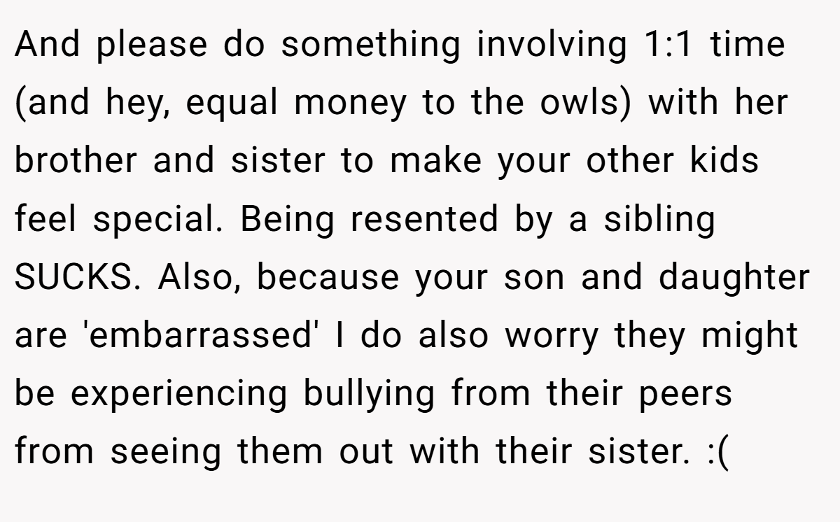 And please do something involving 1:1 time (and hey, equal money to the owls) with her brother and sister to make your other kids feel special. Being resented by a sibling SUCKS. Also, because your son and daughter are 'embarrassed' I do also worry they might be experiencing bullying from their peers from seeing them out with their sister. :(