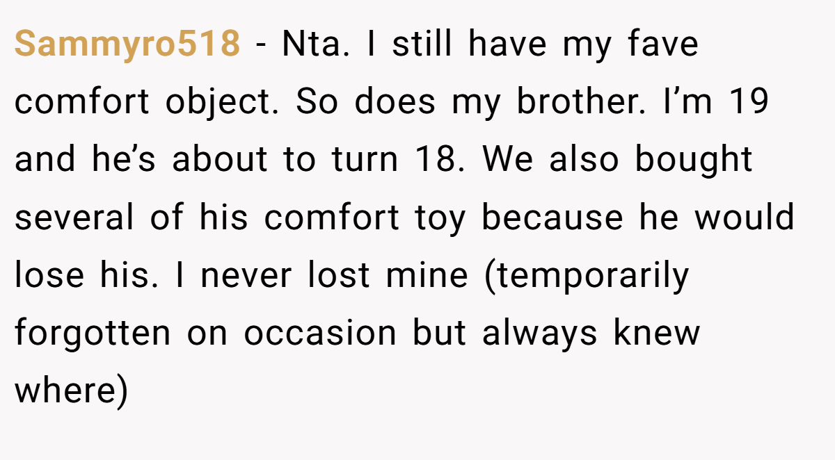Sammyro518 − Nta. I still have my fave comfort object. So does my brother. I’m 19 and he’s about to turn 18. We also bought several of his comfort toy because he would lose his. I never lost mine (temporarily forgotten on occasion but always knew where)