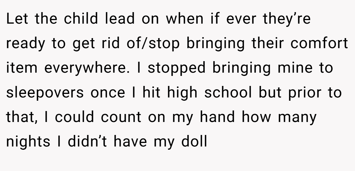 Let the child lead on when if ever they’re ready to get rid of/stop bringing their comfort item everywhere. I stopped bringing mine to sleepovers once I hit high school but prior to that, I could count on my hand how many nights I didn’t have my doll