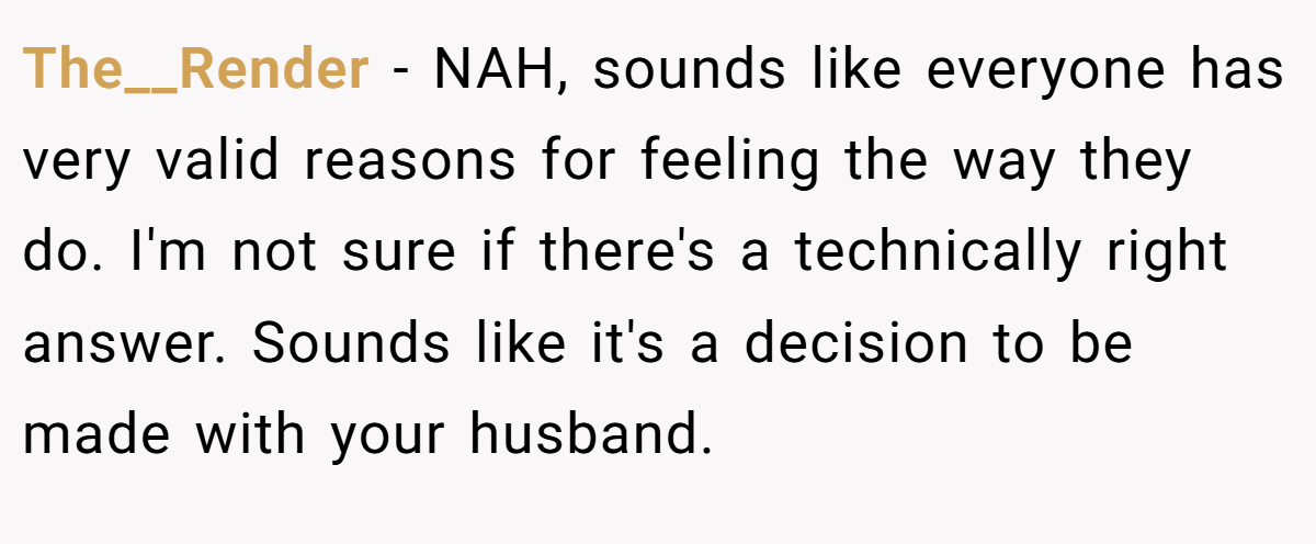 The__Render − NAH, sounds like everyone has very valid reasons for feeling the way they do. I'm not sure if there's a technically right answer. Sounds like it's a decision to be made with your husband.