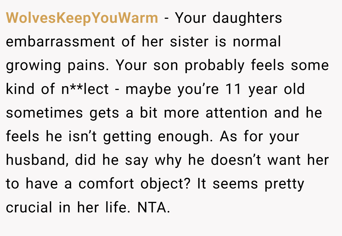 WolvesKeepYouWarm − Your daughters embarrassment of her sister is normal growing pains. Your son probably feels some kind of n**lect - maybe you’re 11 year old sometimes gets a bit more attention and he feels he isn’t getting enough. As for your husband, did he say why he doesn’t want her to have a comfort object? It seems pretty crucial in her life. NTA.