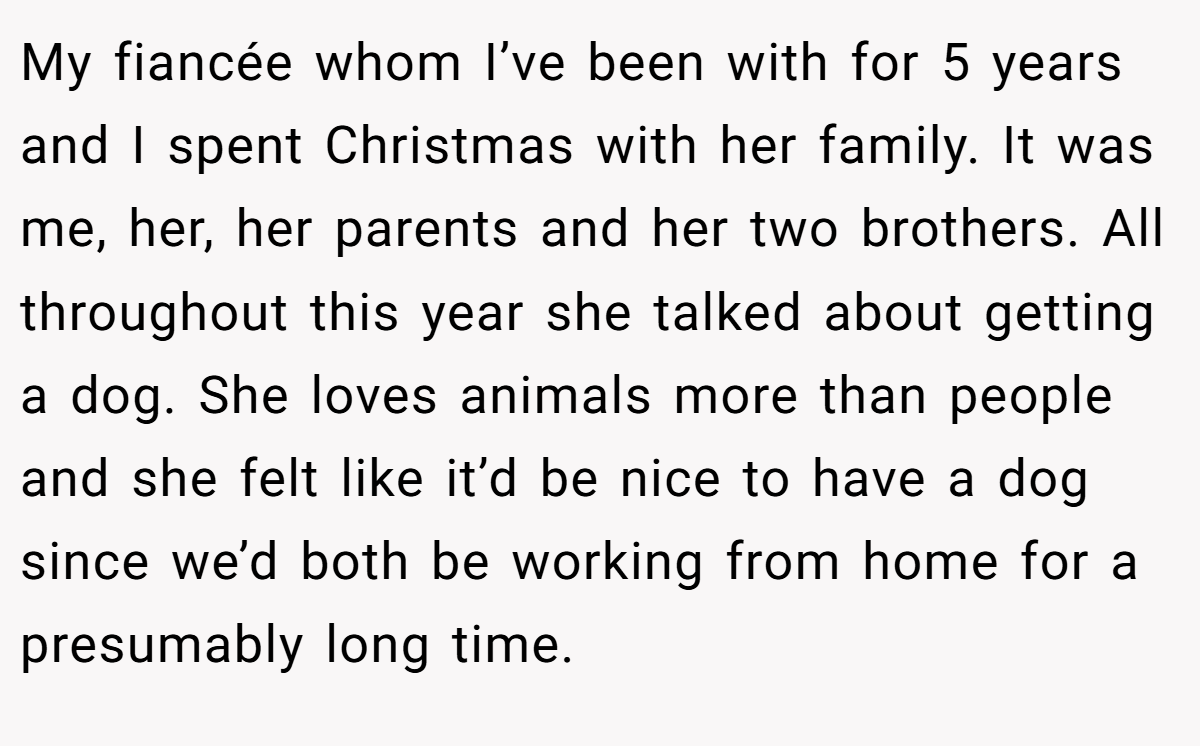 My fiancée whom I’ve been with for 5 years and I spent Christmas with her family. It was me, her, her parents and her two brothers. All throughout this year she talked about getting a dog. She loves animals more than people and she felt like it’d be nice to have a dog since we’d both be working from home for a presumably long time.