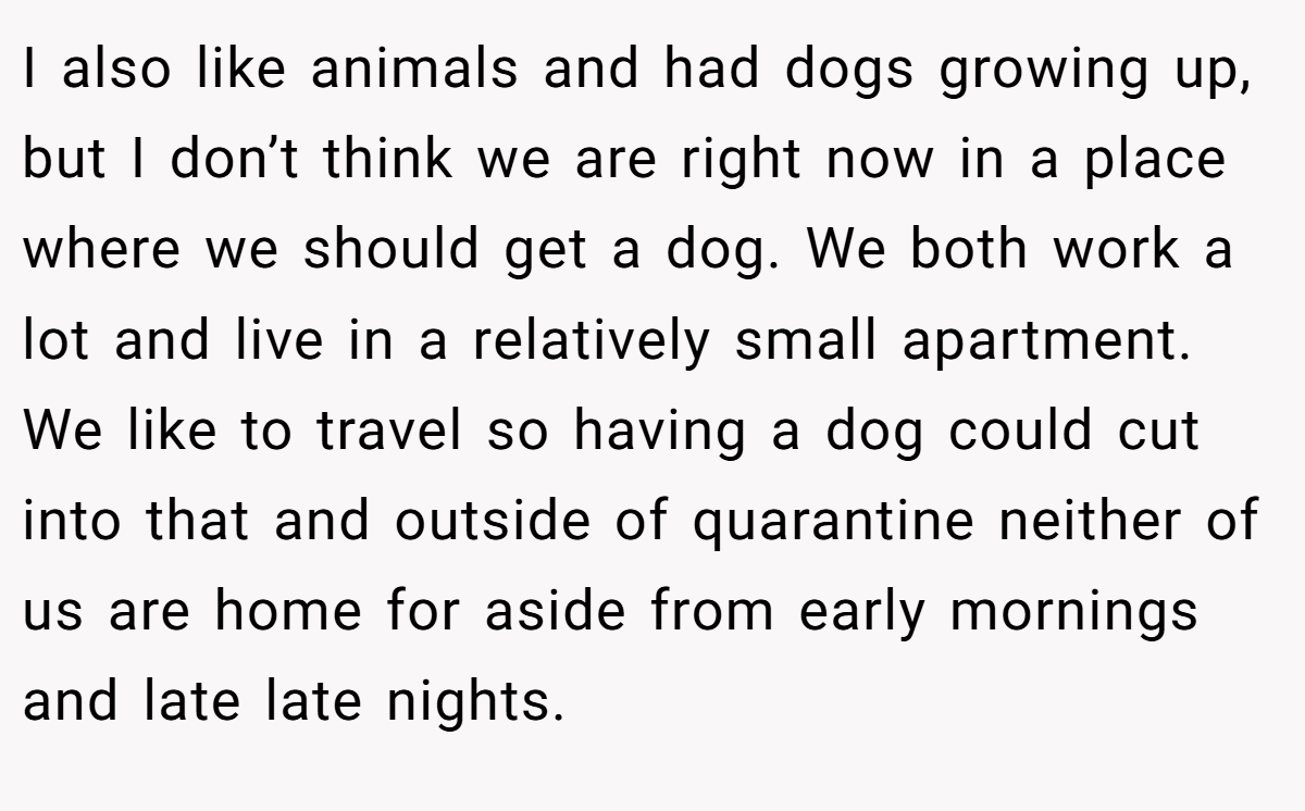 I also like animals and had dogs growing up, but I don’t think we are right now in a place where we should get a dog. We both work a lot and live in a relatively small apartment. We like to travel so having a dog could cut into that and outside of quarantine neither of us are home for aside from early mornings and late late nights.