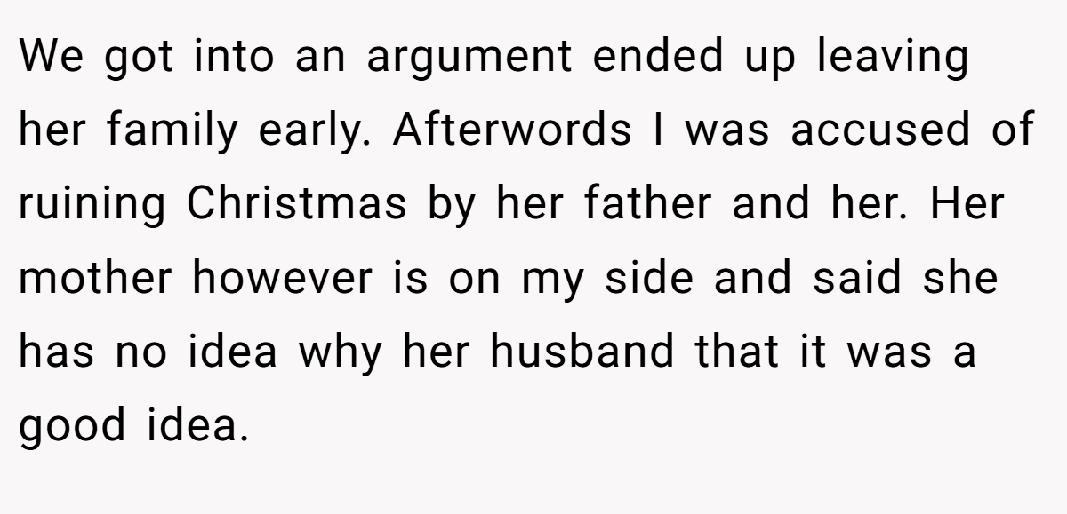 We got into an argument ended up leaving her family early. Afterwords I was accused of ruining Christmas by her father and her. Her mother however is on my side and said she has no idea why her husband that it was a good idea.