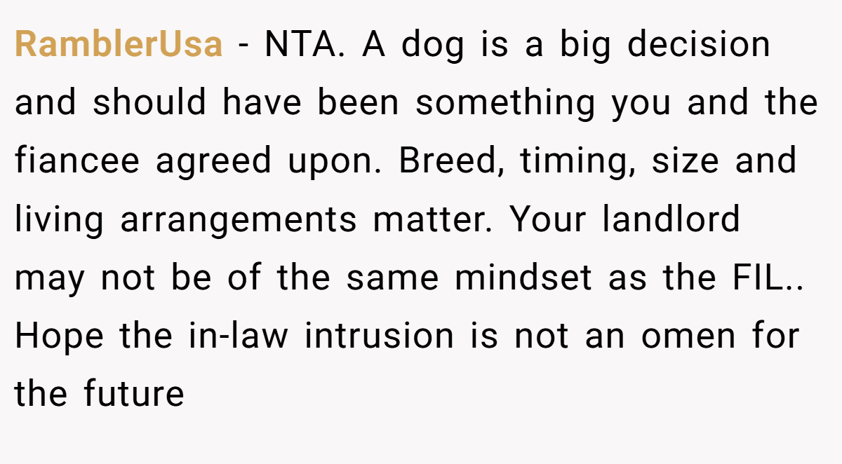 RamblerUsa − NTA. A dog is a big decision and should have been something you and the fiancee agreed upon. Breed, timing, size and living arrangements matter. Your landlord may not be of the same mindset as the FIL.. Hope the in-law intrusion is not an omen for the future