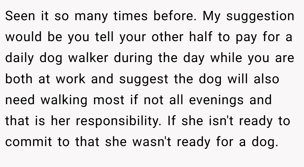 Seen it so many times before. My suggestion would be you tell your other half to pay for a daily dog walker during the day while you are both at work and suggest the dog will also need walking most if not all evenings and that is her responsibility. If she isn't ready to commit to that she wasn't ready for a dog.