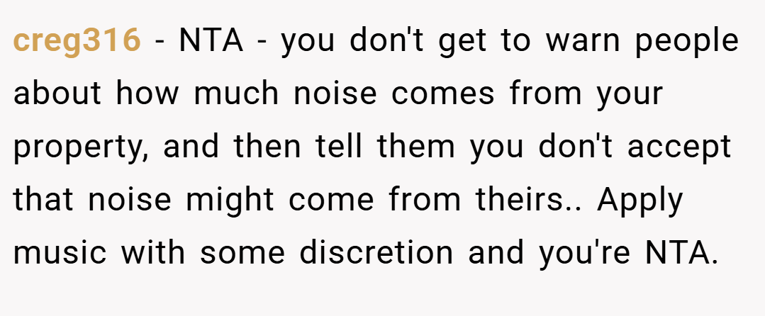 creg316 − NTA - you don't get to warn people about how much noise comes from your property, and then tell them you don't accept that noise might come from theirs.. Apply music with some discretion and you're NTA.