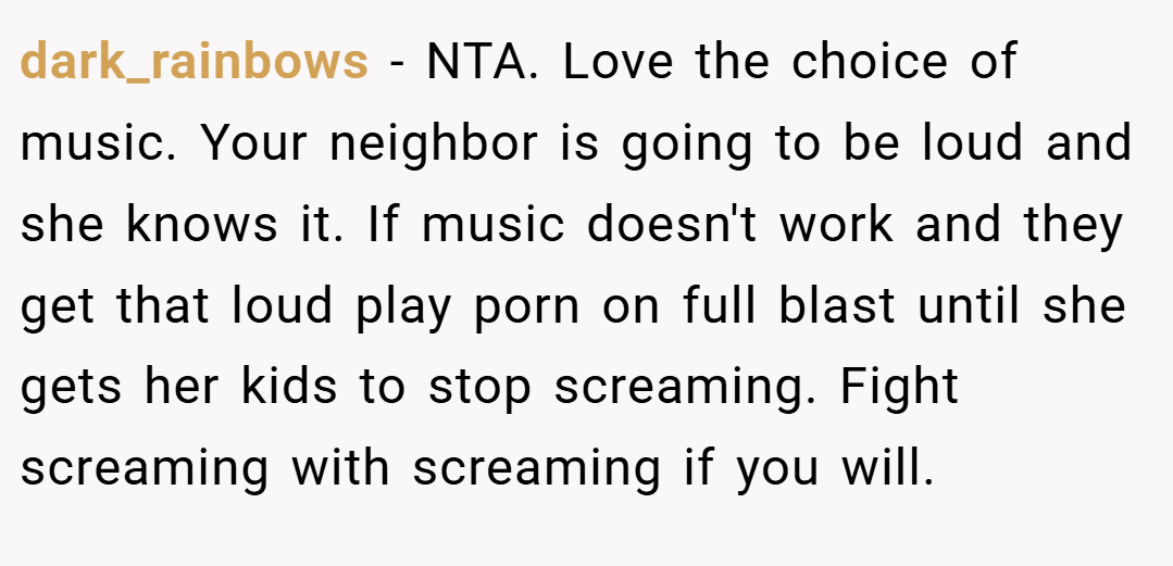dark_rainbows − NTA. Love the choice of music. Your neighbor is going to be loud and she knows it. If music doesn't work and they get that loud play porn on full blast until she gets her kids to stop screaming. Fight screaming with screaming if you will.