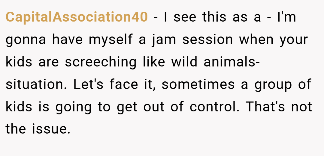 CapitalAssociation40 − I see this as a - I'm gonna have myself a jam session when your kids are screeching like wild animals- situation. Let's face it, sometimes a group of kids is going to get out of control. That's not the issue.
