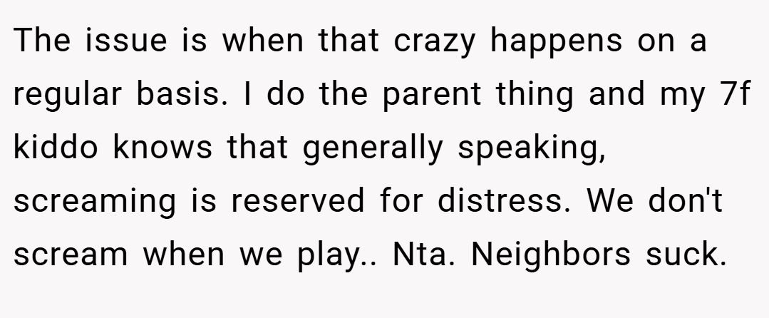 The issue is when that crazy happens on a regular basis. I do the parent thing and my 7f kiddo knows that generally speaking, screaming is reserved for distress. We don't scream when we play.. Nta. Neighbors suck.