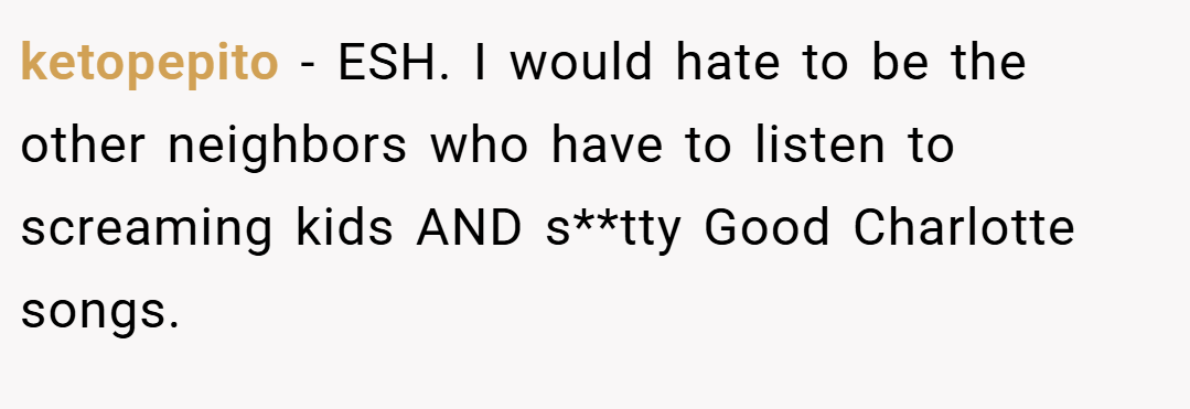 ketopepito − ESH. I would hate to be the other neighbors who have to listen to screaming kids AND s**tty Good Charlotte songs.
