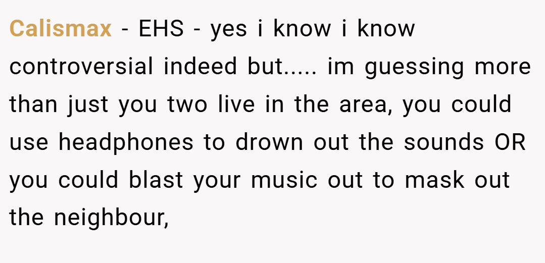Calismax − EHS - yes i know i know controversial indeed but..... im guessing more than just you two live in the area, you could use headphones to drown out the sounds OR you could blast your music out to mask out the neighbour,