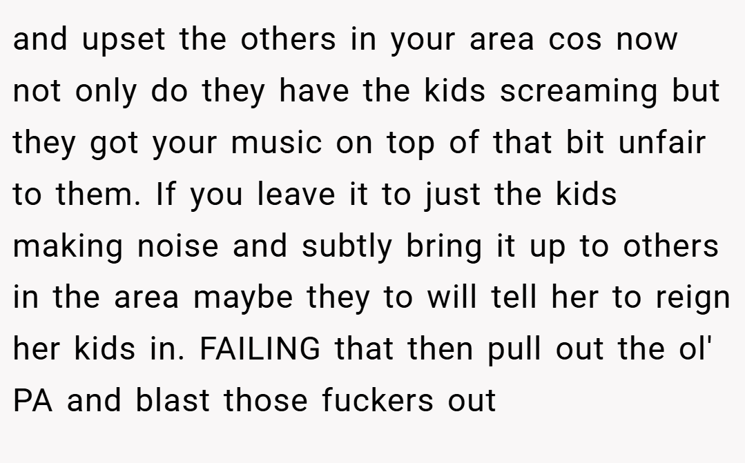 and upset the others in your area cos now not only do they have the kids screaming but they got your music on top of that bit unfair to them. If you leave it to just the kids making noise and subtly bring it up to others in the area maybe they to will tell her to reign her kids in. FAILING that then pull out the ol' PA and blast those fuckers out