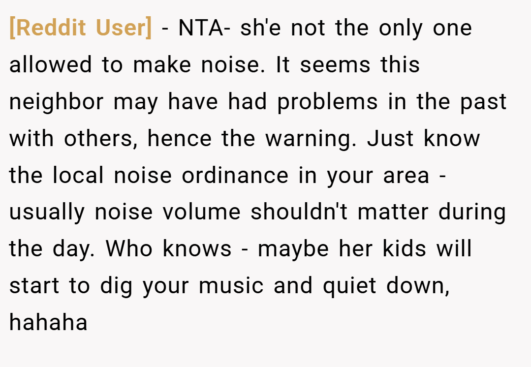 [Reddit User] − NTA- sh'e not the only one allowed to make noise. It seems this neighbor may have had problems in the past with others, hence the warning. Just know the local noise ordinance in your area - usually noise volume shouldn't matter during the day. Who knows - maybe her kids will start to dig your music and quiet down, hahaha