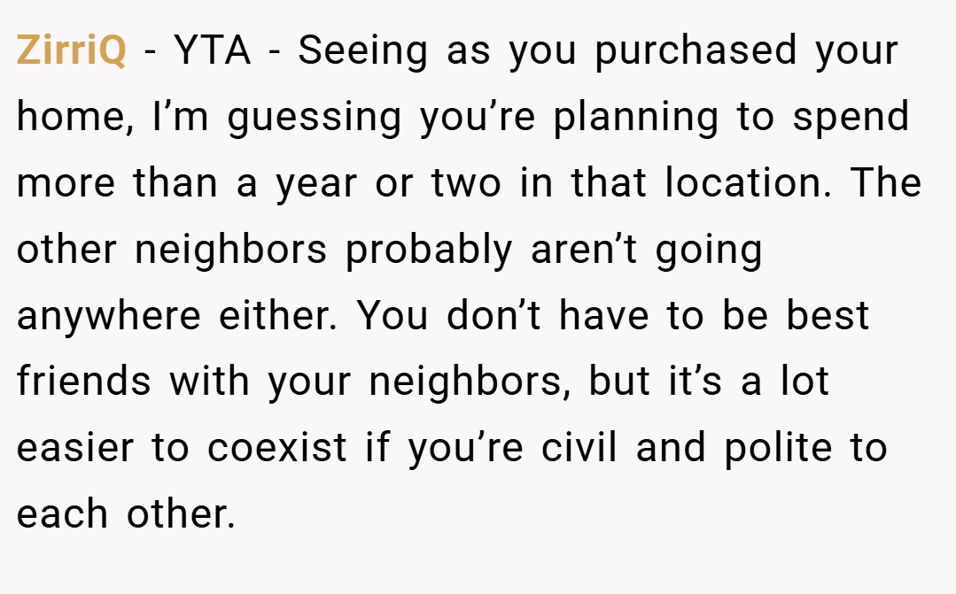 ZirriQ − YTA - Seeing as you purchased your home, I’m guessing you’re planning to spend more than a year or two in that location. The other neighbors probably aren’t going anywhere either. You don’t have to be best friends with your neighbors, but it’s a lot easier to coexist if you’re civil and polite to each other.