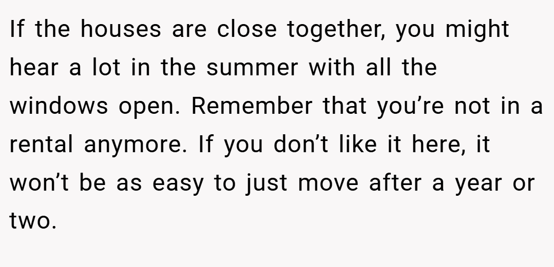 If the houses are close together, you might hear a lot in the summer with all the windows open. Remember that you’re not in a rental anymore. If you don’t like it here, it won’t be as easy to just move after a year or two.
