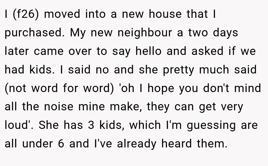 I (f26) moved into a new house that I purchased. My new neighbour a two days later came over to say hello and asked if we had kids. I said no and she pretty much said (not word for word) 'oh I hope you don't mind all the noise mine make, they can get very loud'. She has 3 kids, which I'm guessing are all under 6 and I've already heard them.