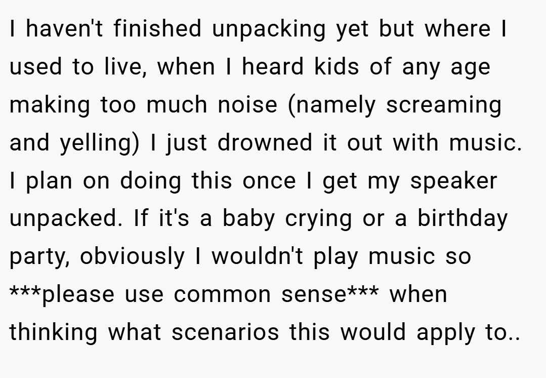 I haven't finished unpacking yet but where I used to live, when I heard kids of any age making too much noise (namely screaming and yelling) I just drowned it out with music. I plan on doing this once I get my speaker unpacked. If it's a baby crying or a birthday party, obviously I wouldn't play music so ***please use common sense*** when thinking what scenarios this would apply to..