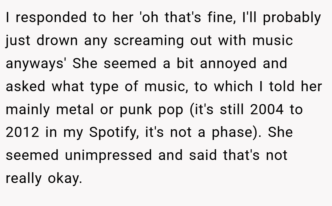 I responded to her 'oh that's fine, I'll probably just drown any screaming out with music anyways' She seemed a bit annoyed and asked what type of music, to which I told her mainly metal or punk pop (it's still 2004 to 2012 in my Spotify, it's not a phase). She seemed unimpressed and said that's not really okay.