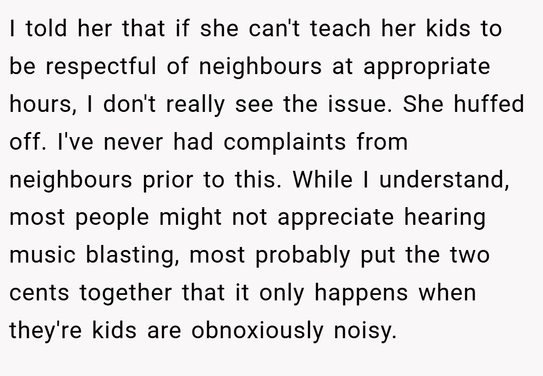 I told her that if she can't teach her kids to be respectful of neighbours at appropriate hours, I don't really see the issue. She huffed off. I've never had complaints from neighbours prior to this. While I understand, most people might not appreciate hearing music blasting, most probably put the two cents together that it only happens when they're kids are obnoxiously noisy.