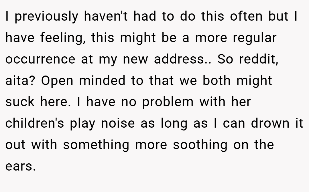 I previously haven't had to do this often but I have feeling, this might be a more regular occurrence at my new address.. So reddit, aita? Open minded to that we both might suck here. I have no problem with her children's play noise as long as I can drown it out with something more soothing on the ears.