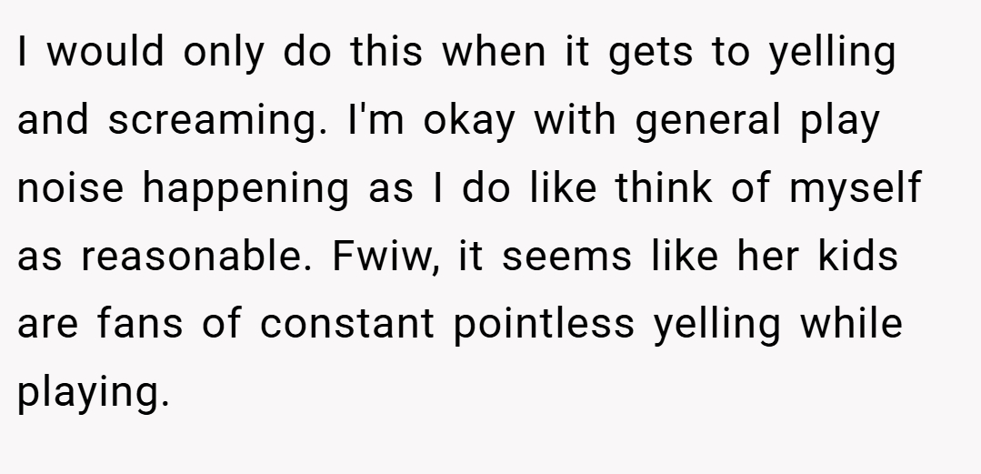 I would only do this when it gets to yelling and screaming. I'm okay with general play noise happening as I do like think of myself as reasonable. Fwiw, it seems like her kids are fans of constant pointless yelling while playing.