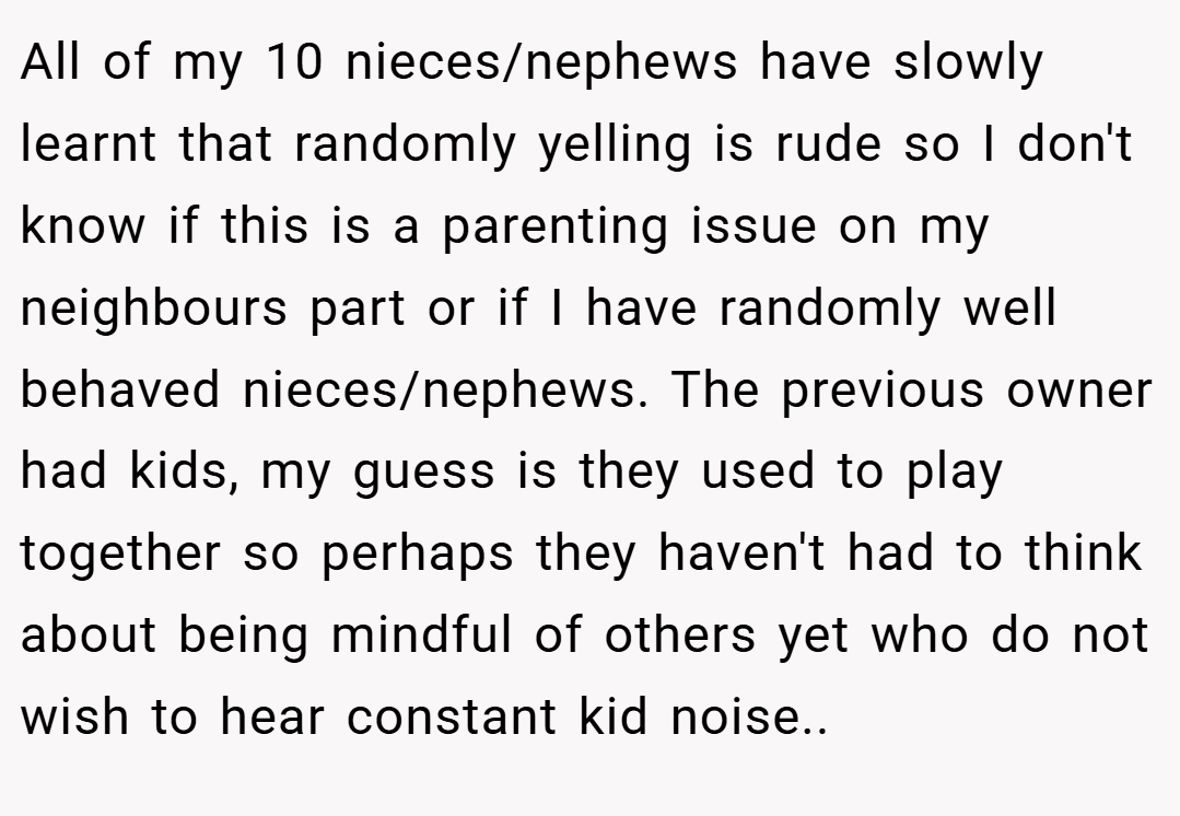 All of my 10 nieces/nephews have slowly learnt that randomly yelling is rude so I don't know if this is a parenting issue on my neighbours part or if I have randomly well behaved nieces/nephews. The previous owner had kids, my guess is they used to play together so perhaps they haven't had to think about being mindful of others yet who do not wish to hear constant kid noise..