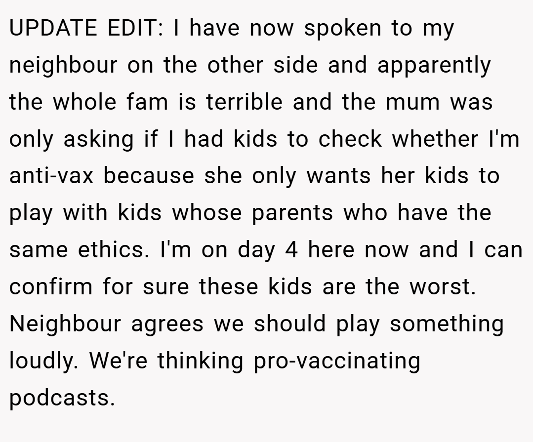 UPDATE EDIT: I have now spoken to my neighbour on the other side and apparently the whole fam is terrible and the mum was only asking if I had kids to check whether I'm anti-vax because she only wants her kids to play with kids whose parents who have the same ethics. I'm on day 4 here now and I can confirm for sure these kids are the worst. Neighbour agrees we should play something loudly. We're thinking pro-vaccinating podcasts.