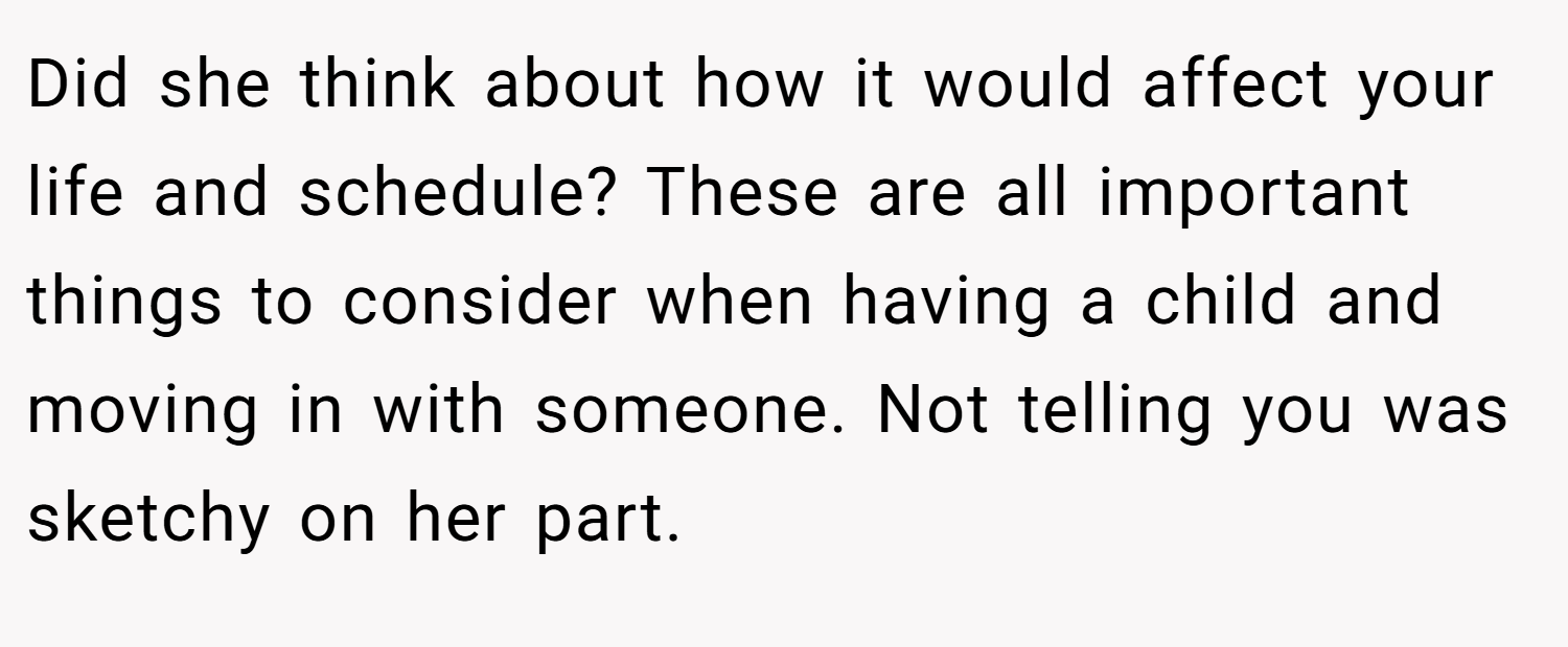 Did she think about how it would affect your life and schedule? These are all important things to consider when having a child and moving in with someone. Not telling you was sketchy on her part.