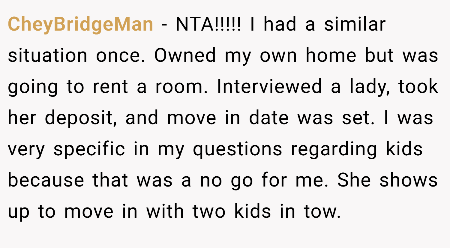 CheyBridgeMan − NTA!!!!! I had a similar situation once. Owned my own home but was going to rent a room. Interviewed a lady, took her deposit, and move in date was set. I was very specific in my questions regarding kids because that was a no go for me. She shows up to move in with two kids in tow.