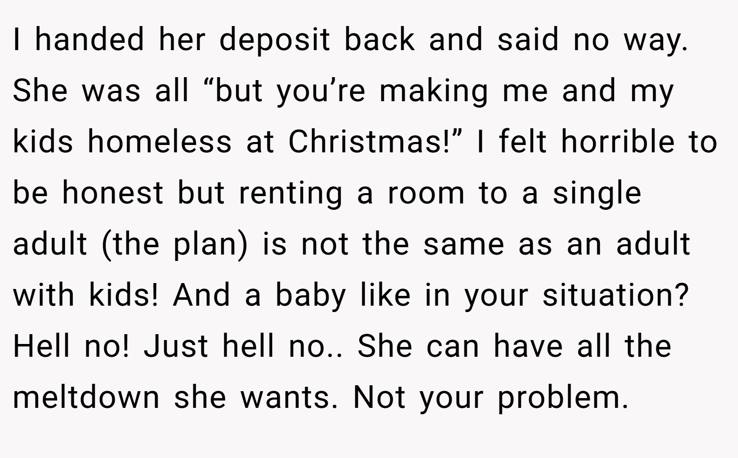 I handed her deposit back and said no way. She was all “but you’re making me and my kids homeless at Christmas!” I felt horrible to be honest but renting a room to a single adult (the plan) is not the same as an adult with kids! And a baby like in your situation? Hell no! Just hell no.. She can have all the meltdown she wants. Not your problem.