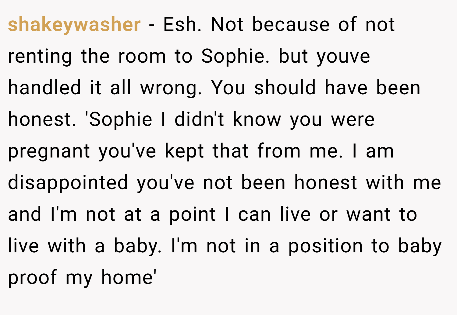 shakeywasher − Esh. Not because of not renting the room to Sophie. but youve handled it all wrong. You should have been honest. 'Sophie I didn't know you were pregnant you've kept that from me. I am disappointed you've not been honest with me and I'm not at a point I can live or want to live with a baby. I'm not in a position to baby proof my home'