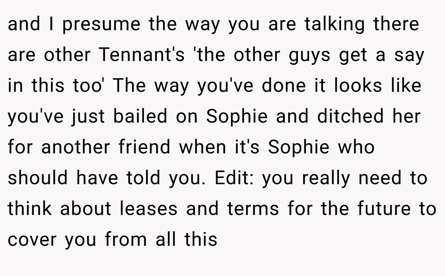 and I presume the way you are talking there are other Tennant's 'the other guys get a say in this too' The way you've done it looks like you've just bailed on Sophie and ditched her for another friend when it's Sophie who should have told you. Edit: you really need to think about leases and terms for the future to cover you from all this
