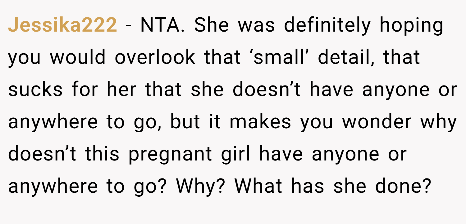 Jessika222 − NTA. She was definitely hoping you would overlook that ‘small’ detail, that sucks for her that she doesn’t have anyone or anywhere to go, but it makes you wonder why doesn’t this pregnant girl have anyone or anywhere to go? Why? What has she done?