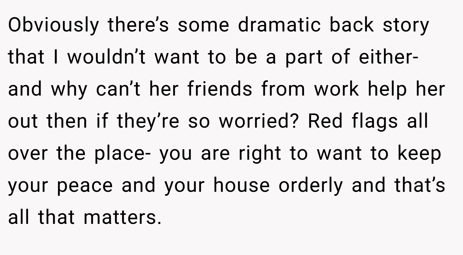 Obviously there’s some dramatic back story that I wouldn’t want to be a part of either- and why can’t her friends from work help her out then if they’re so worried? Red flags all over the place- you are right to want to keep your peace and your house orderly and that’s all that matters.