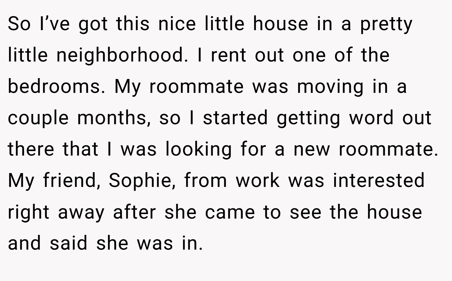 So I’ve got this nice little house in a pretty little neighborhood. I rent out one of the bedrooms. My roommate was moving in a couple months, so I started getting word out there that I was looking for a new roommate. My friend, Sophie, from work was interested right away after she came to see the house and said she was in.