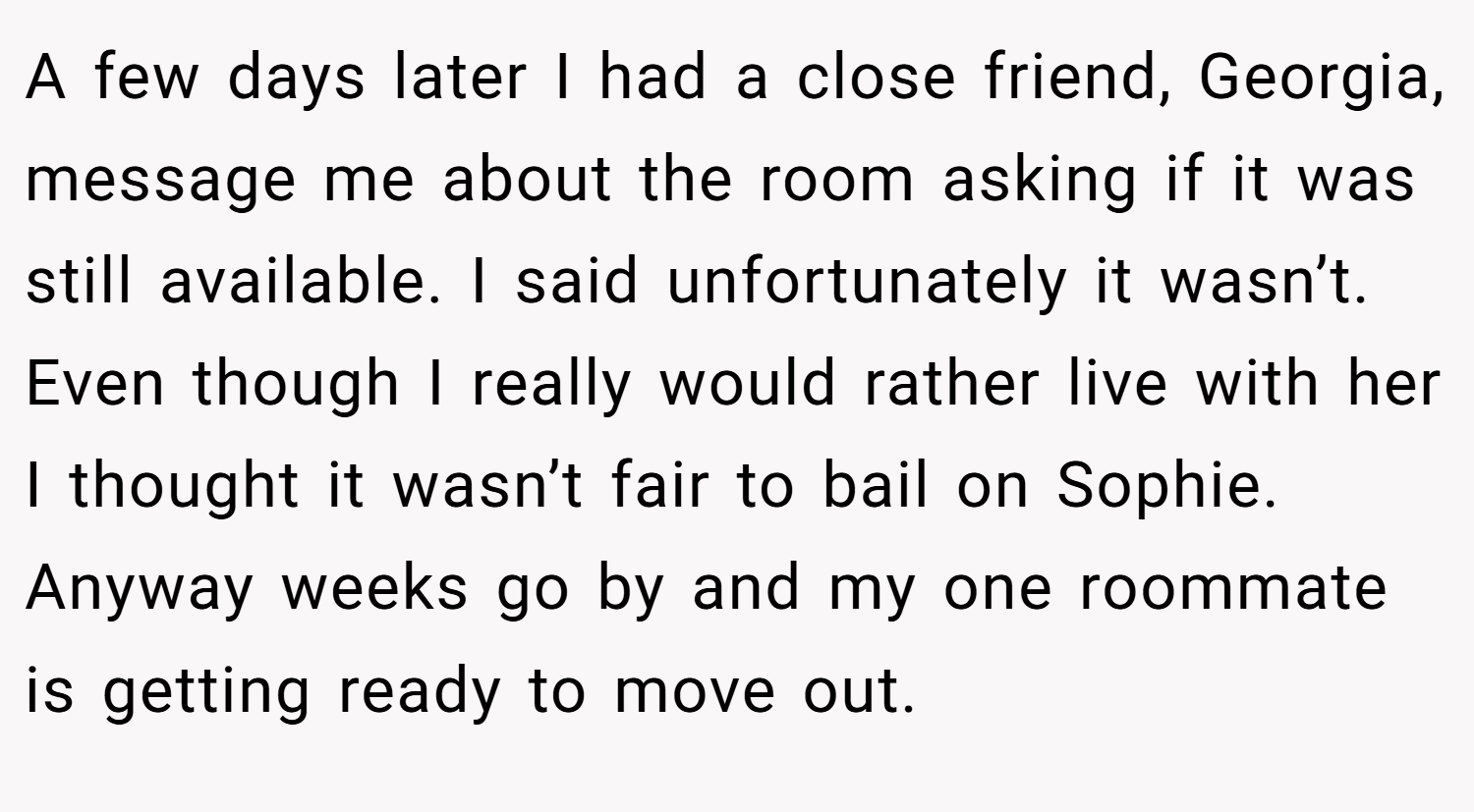 A few days later I had a close friend, Georgia, message me about the room asking if it was still available. I said unfortunately it wasn’t. Even though I really would rather live with her I thought it wasn’t fair to bail on Sophie. Anyway weeks go by and my one roommate is getting ready to move out.