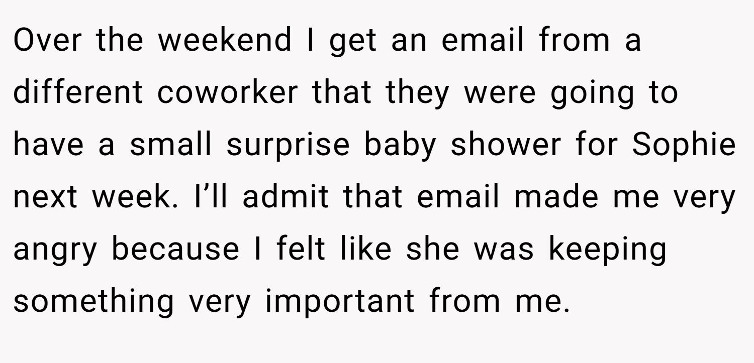 Over the weekend I get an email from a different coworker that they were going to have a small surprise baby shower for Sophie next week. I’ll admit that email made me very angry because I felt like she was keeping something very important from me.