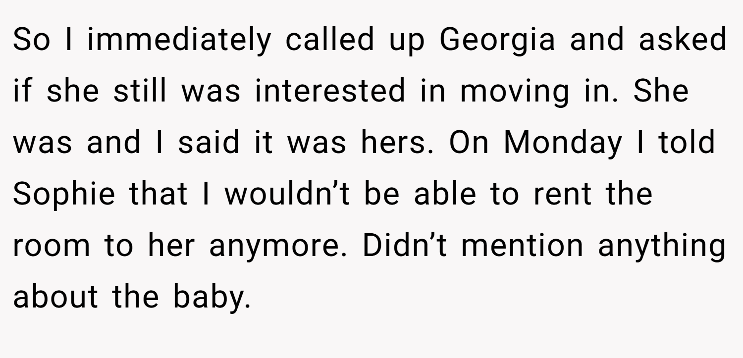 So I immediately called up Georgia and asked if she still was interested in moving in. She was and I said it was hers. On Monday I told Sophie that I wouldn’t be able to rent the room to her anymore. Didn’t mention anything about the baby.