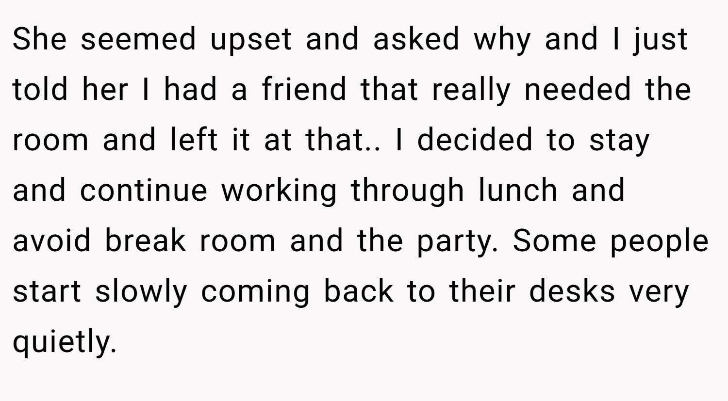 She seemed upset and asked why and I just told her I had a friend that really needed the room and left it at that.. I decided to stay and continue working through lunch and avoid break room and the party. Some people start slowly coming back to their desks very quietly.