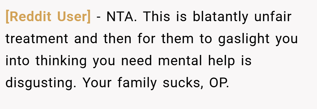[Reddit User] − NTA. This is blatantly unfair treatment and then for them to gaslight you into thinking you need mental help is disgusting. Your family sucks, OP.
