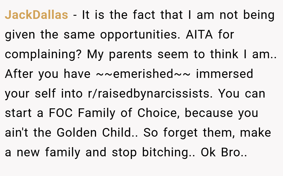 JackDallas − It is the fact that I am not being given the same opportunities. AITA for complaining? My parents seem to think I am.. After you have ~~emerished~~ immersed your self into r/raisedbynarcissists. You can start a FOC Family of Choice, because you ain't the Golden Child.. So forget them, make a new family and stop bitching.. Ok Bro..