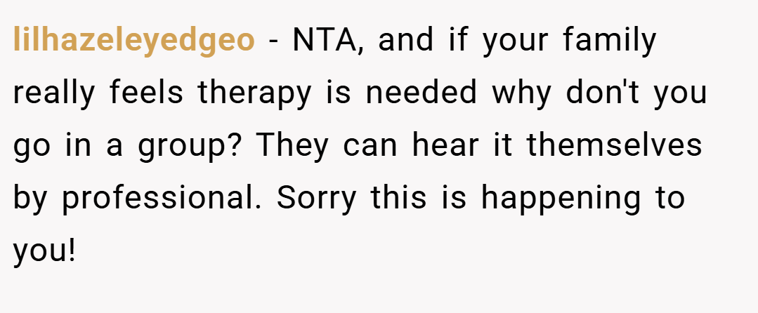 lilhazeleyedgeo − NTA, and if your family really feels therapy is needed why don't you go in a group? They can hear it themselves by professional. Sorry this is happening to you!