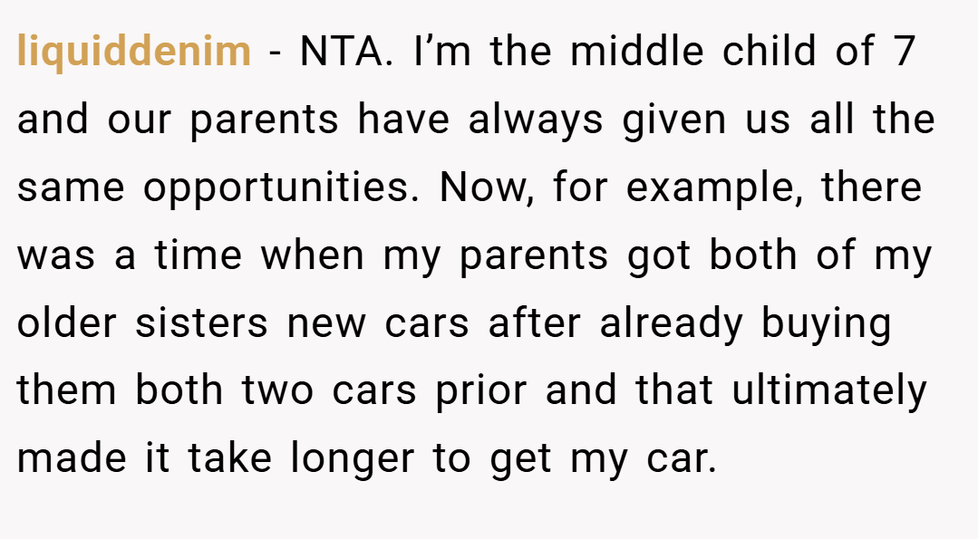 liquiddenim − NTA. I’m the middle child of 7 and our parents have always given us all the same opportunities. Now, for example, there was a time when my parents got both of my older sisters new cars after already buying them both two cars prior and that ultimately made it take longer to get my car.