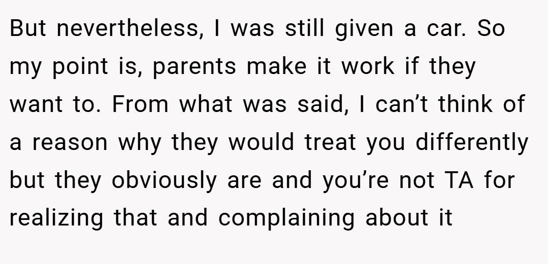 But nevertheless, I was still given a car. So my point is, parents make it work if they want to. From what was said, I can’t think of a reason why they would treat you differently but they obviously are and you’re not TA for realizing that and complaining about it