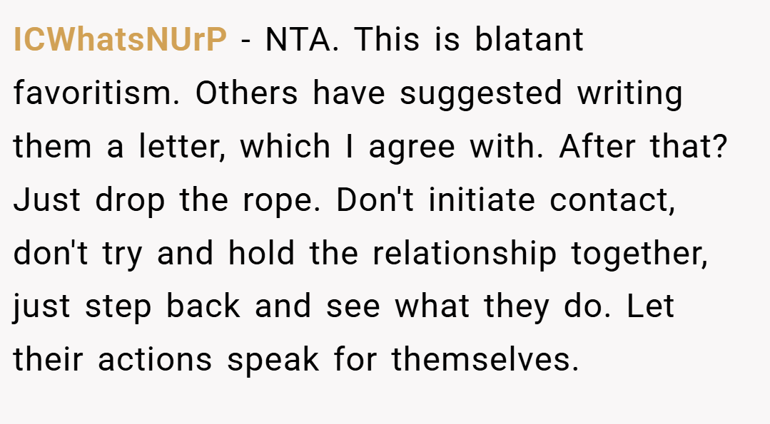 ICWhatsNUrP − NTA. This is blatant favoritism. Others have suggested writing them a letter, which I agree with. After that? Just drop the rope. Don't initiate contact, don't try and hold the relationship together, just step back and see what they do. Let their actions speak for themselves.