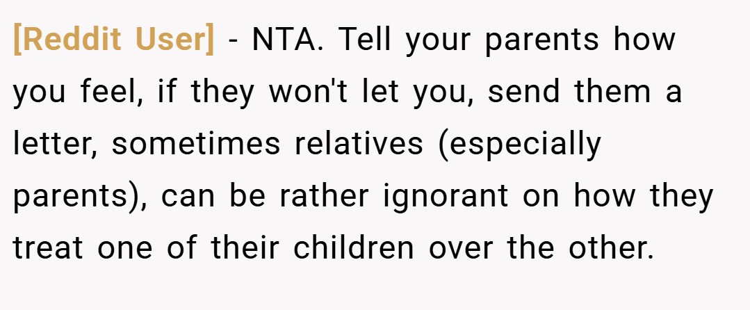 [Reddit User] − NTA. Tell your parents how you feel, if they won't let you, send them a letter, sometimes relatives (especially parents), can be rather ignorant on how they treat one of their children over the other.