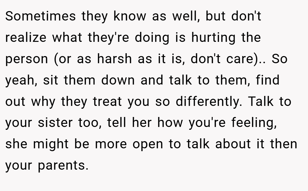 Sometimes they know as well, but don't realize what they're doing is hurting the person (or as harsh as it is, don't care).. So yeah, sit them down and talk to them, find out why they treat you so differently. Talk to your sister too, tell her how you're feeling, she might be more open to talk about it then your parents.
